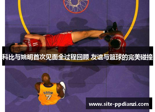 科比与姚明首次见面全过程回顾 友谊与篮球的完美碰撞