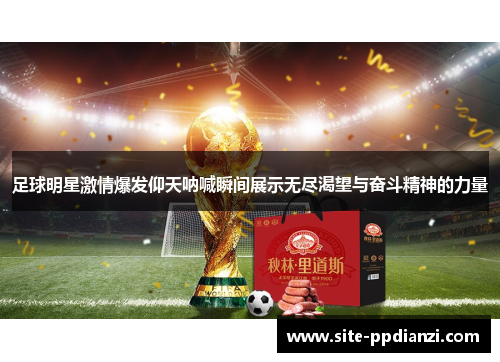 足球明星激情爆发仰天呐喊瞬间展示无尽渴望与奋斗精神的力量