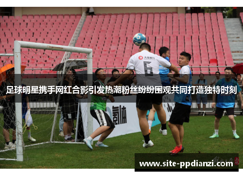 足球明星携手网红合影引发热潮粉丝纷纷围观共同打造独特时刻