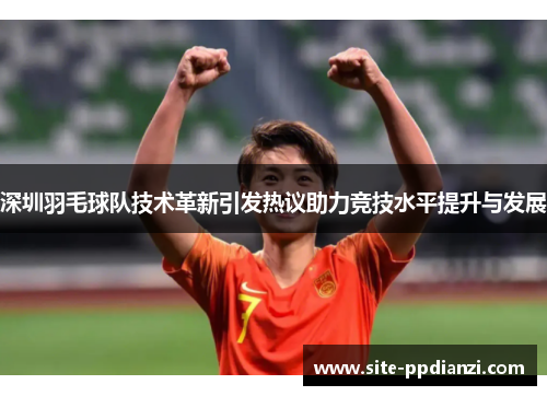 深圳羽毛球队技术革新引发热议助力竞技水平提升与发展