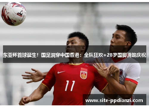 东亚杯首球诞生！国足洞穿中国香港：全队狂欢+28岁国脚滑跪庆祝