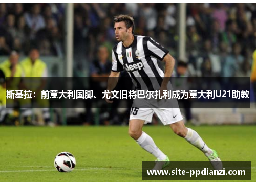 斯基拉：前意大利国脚、尤文旧将巴尔扎利成为意大利U21助教