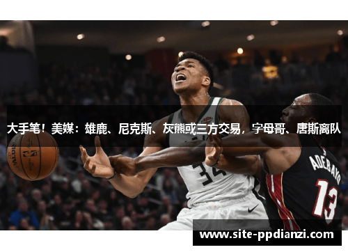 大手笔!美媒:雄鹿、尼克斯、灰熊或三方交易,字母哥、唐斯离队