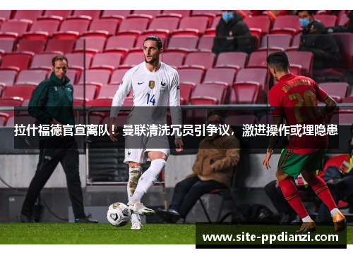拉什福德官宣离队!曼联清洗冗员引争议,激进操作或埋隐患